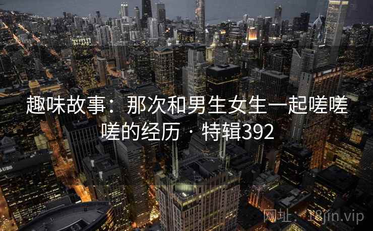 趣味故事：那次和男生女生一起嗟嗟嗟的经历 · 特辑392  第2张
