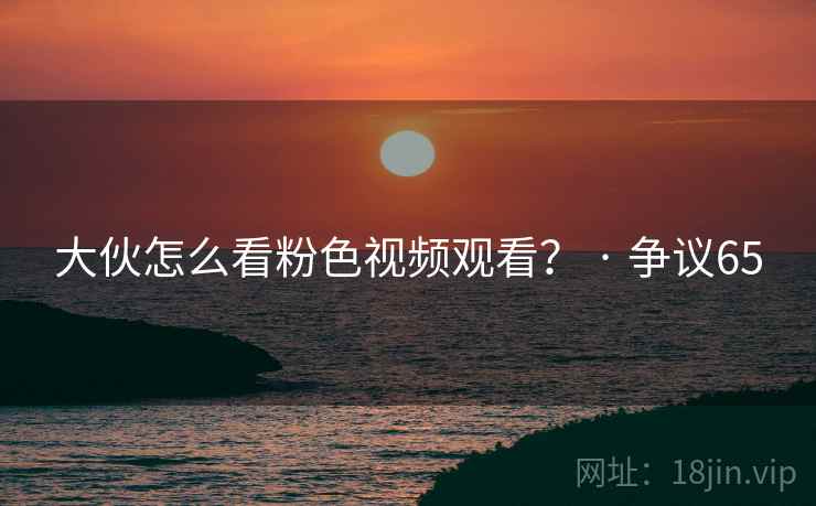 大伙怎么看粉色视频观看？ · 争议65