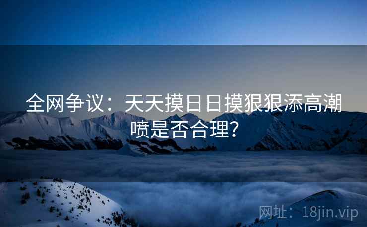 全网争议：天天摸日日摸狠狠添高潮喷是否合理？  第1张