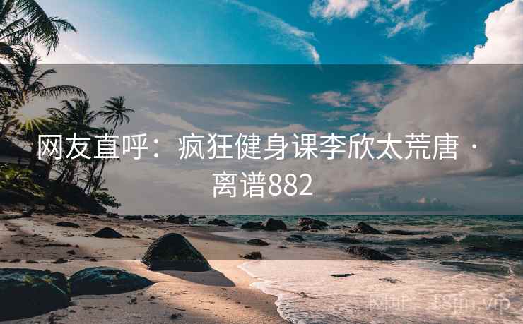 网友直呼：疯狂健身课李欣太荒唐 · 离谱882  第1张