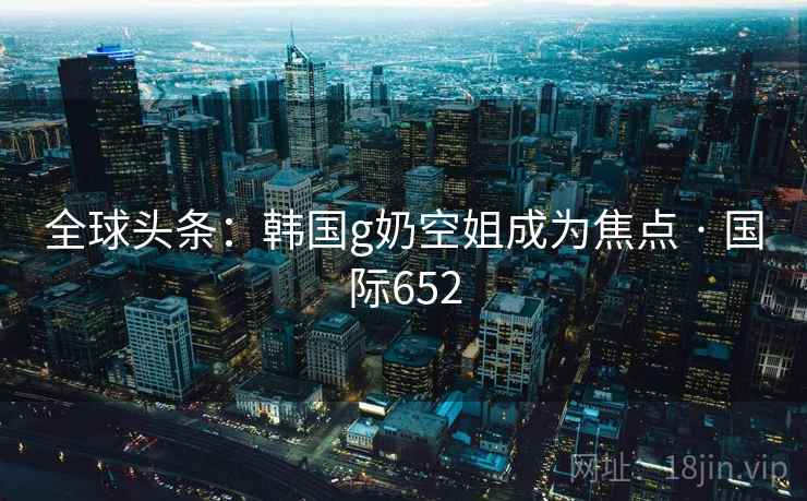 全球头条：韩国g奶空姐成为焦点 · 国际652